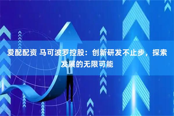 爱配配资 马可波罗控股：创新研发不止步，探索发展的无限可能