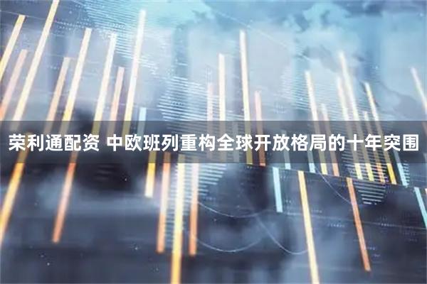 荣利通配资 中欧班列重构全球开放格局的十年突围