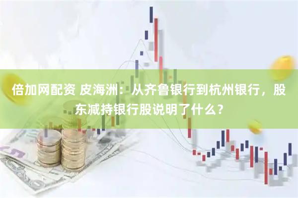 倍加网配资 皮海洲：从齐鲁银行到杭州银行，股东减持银行股说明了什么？