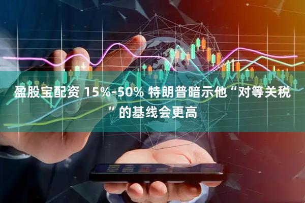 盈股宝配资 15%-50% 特朗普暗示他“对等关税”的基线会更高