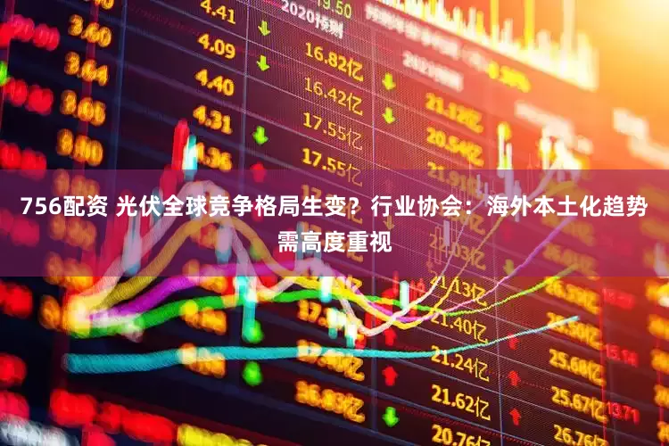 756配资 光伏全球竞争格局生变？行业协会：海外本土化趋势需高度重视