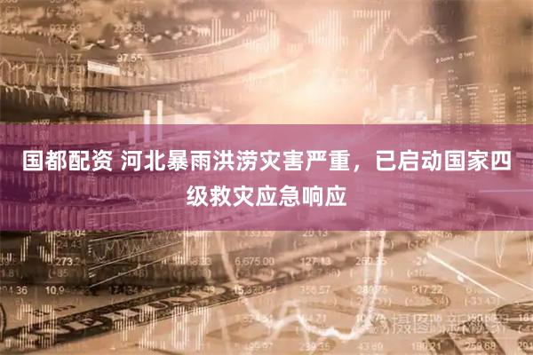 国都配资 河北暴雨洪涝灾害严重，已启动国家四级救灾应急响应
