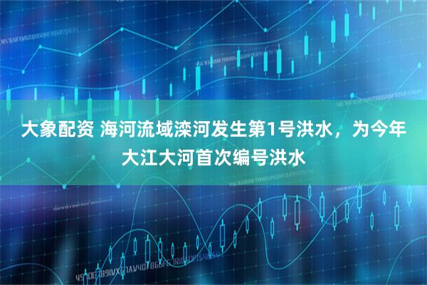 大象配资 海河流域滦河发生第1号洪水，为今年大江大河首次编号洪水