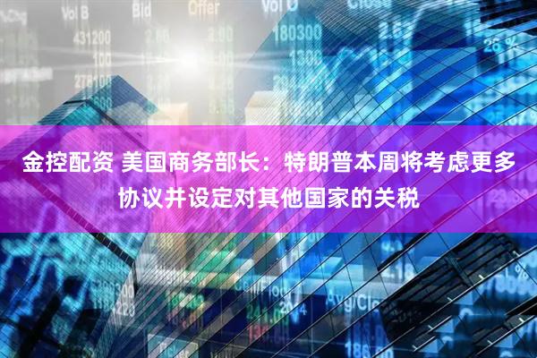 金控配资 美国商务部长：特朗普本周将考虑更多协议并设定对其他国家的关税