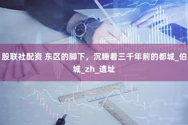 股联社配资 东区的脚下，沉睡着三千年前的都城_伯城_zh_遗址