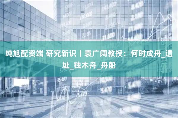 纯旭配资端 研究新识丨袁广阔教授：何时成舟_遗址_独木舟_舟船