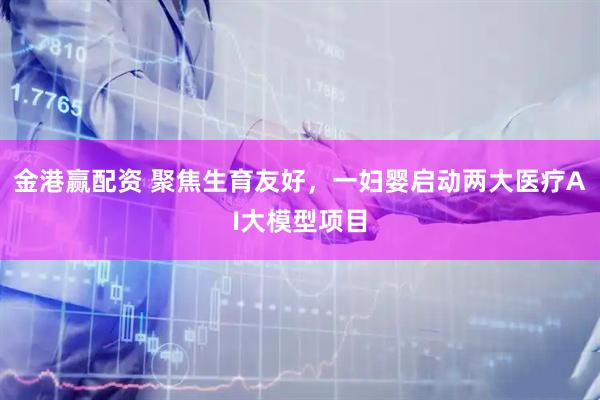金港赢配资 聚焦生育友好，一妇婴启动两大医疗AI大模型项目