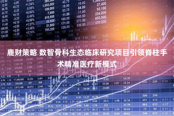 鹿财策略 数智骨科生态临床研究项目引领脊柱手术精准医疗新模式