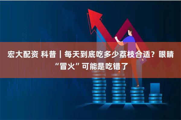 宏大配资 科普｜每天到底吃多少荔枝合适？眼睛“冒火”可能是吃错了