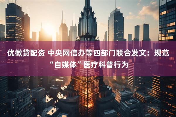 优微贷配资 中央网信办等四部门联合发文：规范“自媒体”医疗科普行为