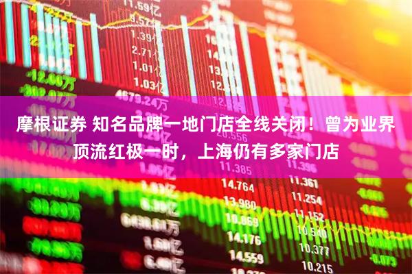 摩根证券 知名品牌一地门店全线关闭！曾为业界顶流红极一时，上海仍有多家门店