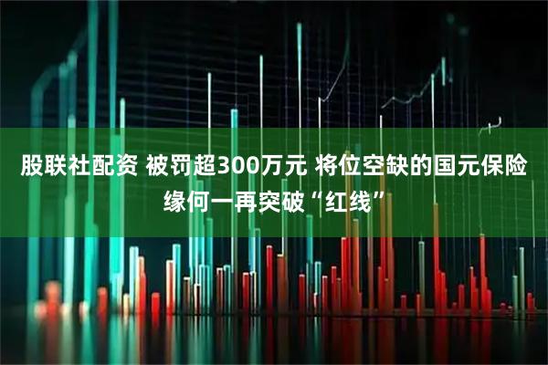 股联社配资 被罚超300万元 将位空缺的国元保险缘何一再突破“红线”