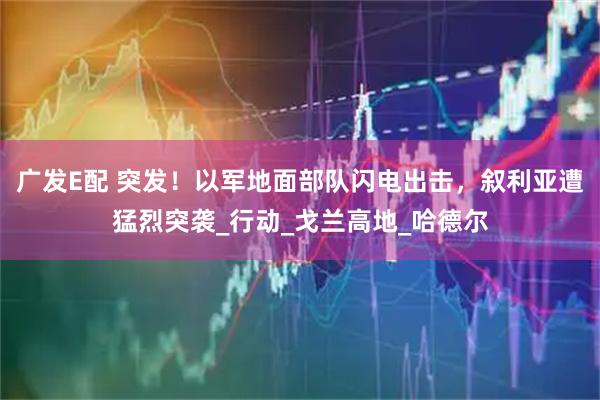广发E配 突发！以军地面部队闪电出击，叙利亚遭猛烈突袭_行动_戈兰高地_哈德尔