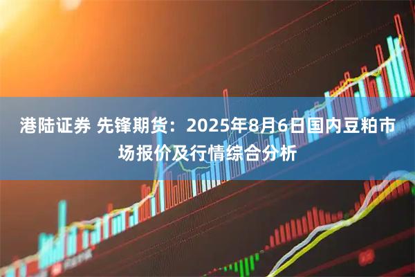 港陆证券 先锋期货：2025年8月6日国内豆粕市场报价及行情综合分析