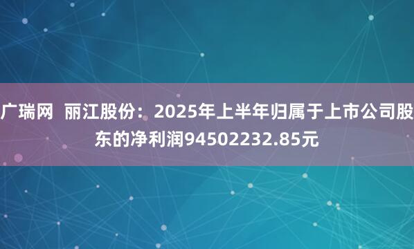 广瑞网  丽江股份：2025年上半年归属于上市公司股东的净利润94502232.85元