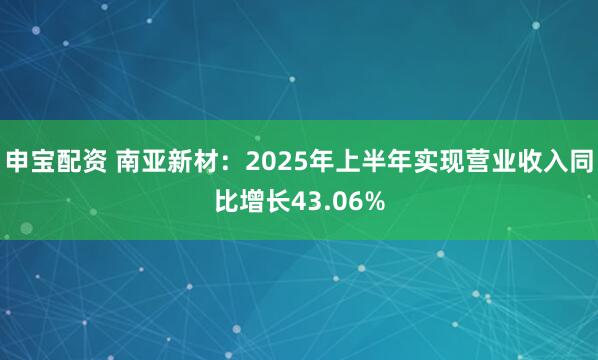 申宝配资 南亚新材：2025年上半年实现营业收入同比增长43.06%