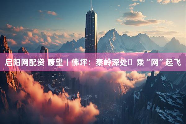 启阳网配资 瞭望丨佛坪：秦岭深处 乘“网”起飞