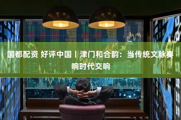国都配资 好评中国丨津门和合韵：当传统文脉奏响时代交响