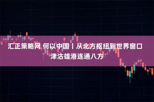 汇正策略网 何以中国丨从北方枢纽到世界窗口  津沽雄港连通八方