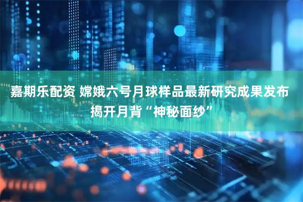 嘉期乐配资 嫦娥六号月球样品最新研究成果发布 揭开月背“神秘面纱”