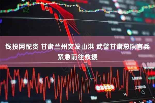 钱投网配资 甘肃兰州突发山洪 武警甘肃总队官兵紧急前往救援