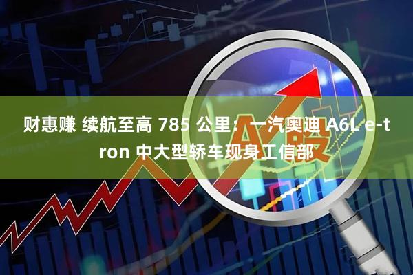财惠赚 续航至高 785 公里：一汽奥迪 A6L e-tron 中大型轿车现身工信部