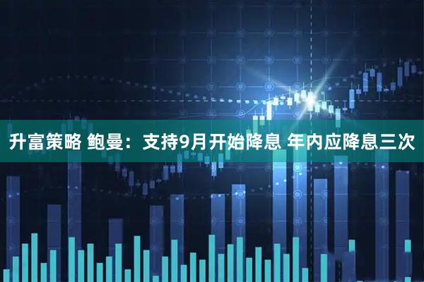 升富策略 鲍曼：支持9月开始降息 年内应降息三次