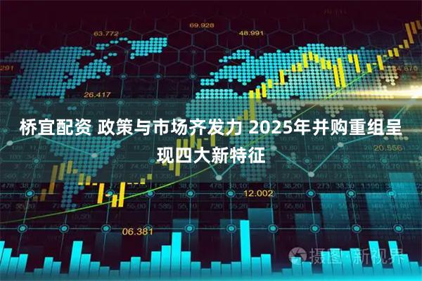 桥宜配资 政策与市场齐发力 2025年并购重组呈现四大新特征