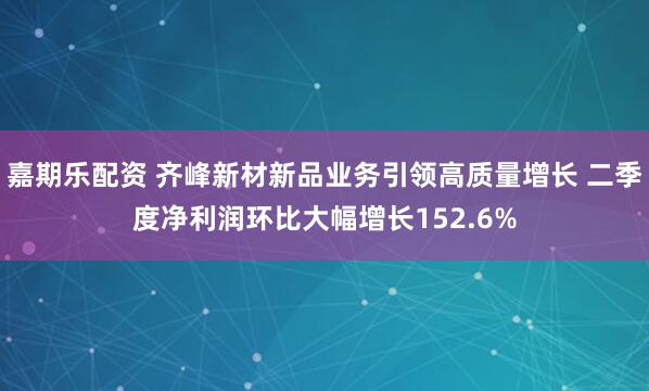 嘉期乐配资 齐峰新材新品业务引领高质量增长 二季度净利润环比大幅增长152.6%