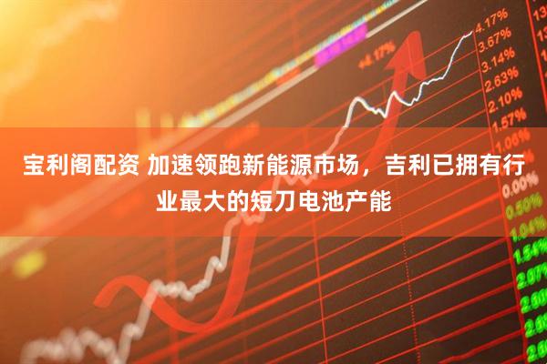 宝利阁配资 加速领跑新能源市场，吉利已拥有行业最大的短刀电池产能