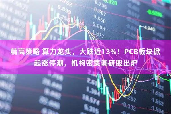 精高策略 算力龙头，大跌近13%！PCB板块掀起涨停潮，机构密集调研股出炉