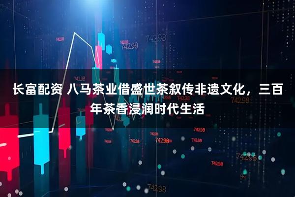 长富配资 八马茶业借盛世茶叙传非遗文化，三百年茶香浸润时代生活