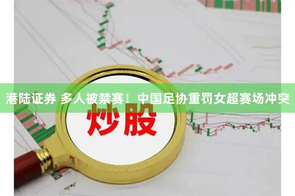 港陆证券 多人被禁赛！中国足协重罚女超赛场冲突