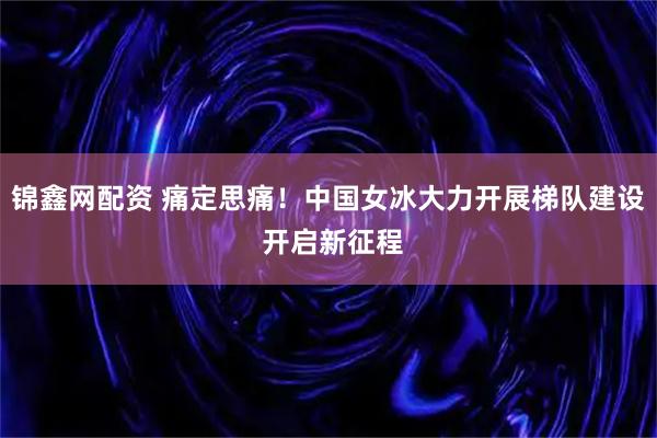 锦鑫网配资 痛定思痛！中国女冰大力开展梯队建设 开启新征程