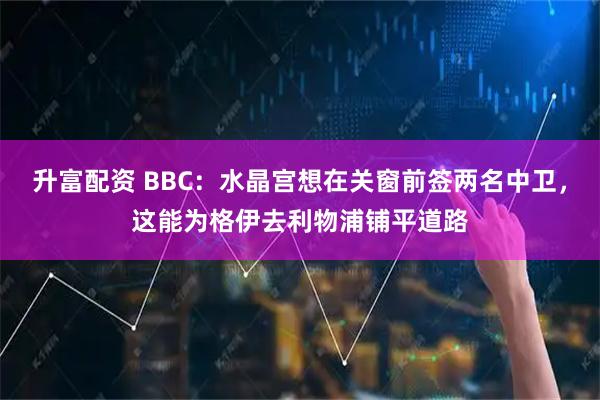 升富配资 BBC：水晶宫想在关窗前签两名中卫，这能为格伊去利物浦铺平道路