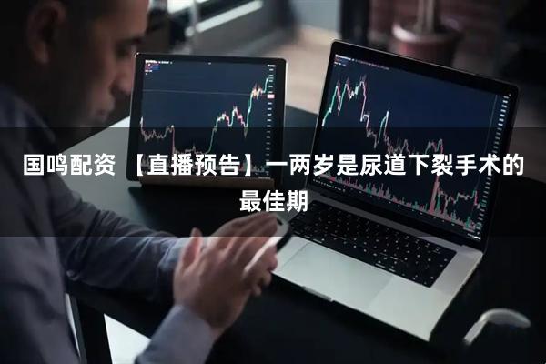 国鸣配资 【直播预告】一两岁是尿道下裂手术的最佳期