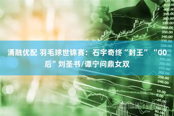 涌融优配 羽毛球世锦赛：石宇奇终“封王” “00后”刘圣书/谭宁问鼎女双