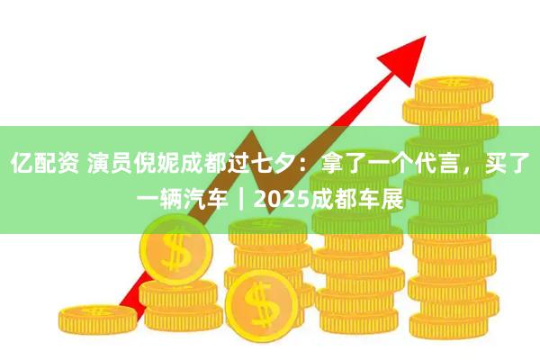 亿配资 演员倪妮成都过七夕：拿了一个代言，买了一辆汽车｜2025成都车展