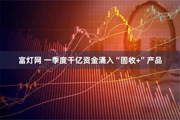 富灯网 一季度千亿资金涌入“固收+”产品