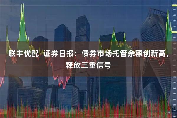 联丰优配  证券日报：债券市场托管余额创新高，释放三重信号