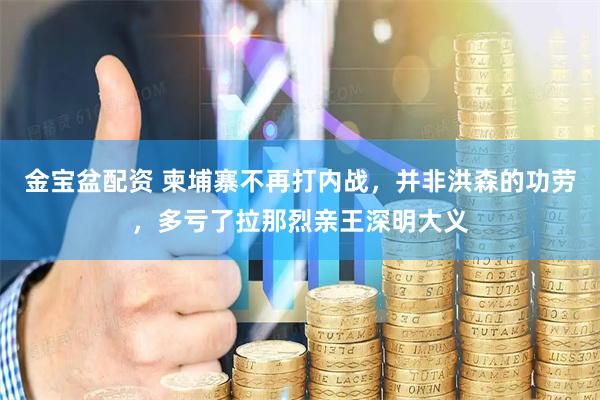 金宝盆配资 柬埔寨不再打内战，并非洪森的功劳，多亏了拉那烈亲王深明大义