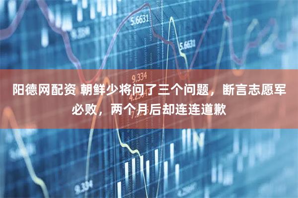阳德网配资 朝鲜少将问了三个问题，断言志愿军必败，两个月后却连连道歉
