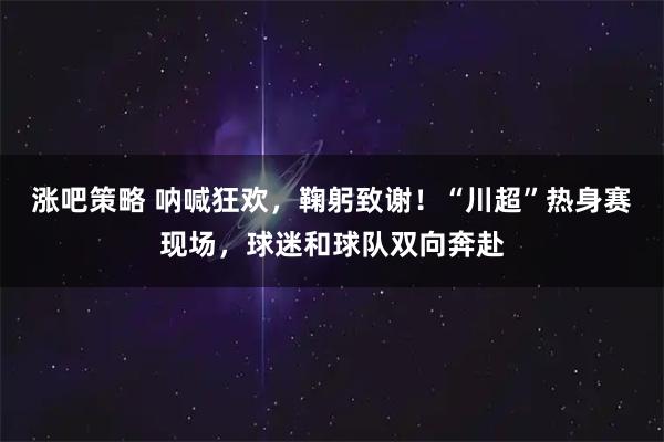 涨吧策略 呐喊狂欢，鞠躬致谢！“川超”热身赛现场，球迷和球队双向奔赴