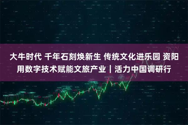 大牛时代 千年石刻焕新生 传统文化进乐园 资阳用数字技术赋能文旅产业｜活力中国调研行