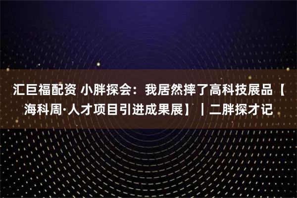 汇巨福配资 小胖探会：我居然摔了高科技展品【海科周·人才项目引进成果展】｜二胖探才记