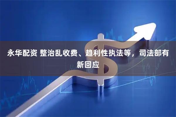 永华配资 整治乱收费、趋利性执法等，司法部有新回应