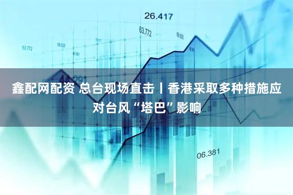 鑫配网配资 总台现场直击丨香港采取多种措施应对台风“塔巴”影响