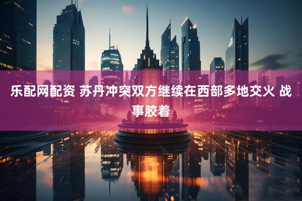 乐配网配资 苏丹冲突双方继续在西部多地交火 战事胶着