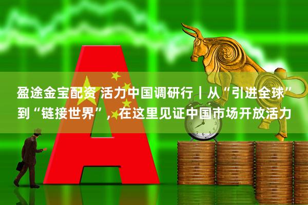 盈途金宝配资 活力中国调研行｜从“引进全球”到“链接世界”，在这里见证中国市场开放活力