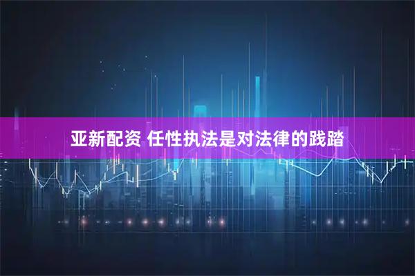 亚新配资 任性执法是对法律的践踏